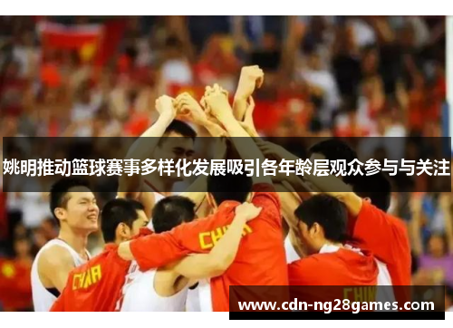 姚明推动篮球赛事多样化发展吸引各年龄层观众参与与关注 姚明推动篮球赛事多样化发展吸引各年龄层观众参与与关注