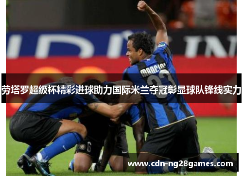 劳塔罗超级杯精彩进球助力国际米兰夺冠彰显球队锋线实力 劳塔罗超级杯精彩进球助力国际米兰夺冠彰显球队锋线实力