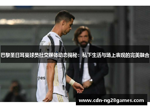 巴黎圣日耳曼球员社交媒体动态揭秘:私下生活与场上表现的完美融合 巴黎圣日耳曼球员社交媒体动态揭秘:私下生活与场上表现的完美融合