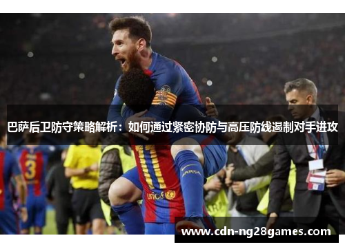 巴萨后卫防守策略解析:如何通过紧密协防与高压防线遏制对手进攻 巴萨后卫防守策略解析:如何通过紧密协防与高压防线遏制对手进攻