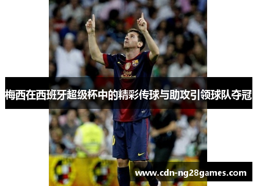 梅西在西班牙超级杯中的精彩传球与助攻引领球队夺冠 梅西在西班牙超级杯中的精彩传球与助攻引领球队夺冠