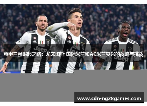 意甲三强崛起之路:尤文图斯 国际米兰和AC米兰复兴的战略与挑战 意甲三强崛起之路:尤文图斯 国际米兰和AC米兰复兴的战略与挑战