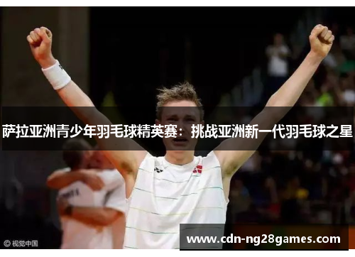 萨拉亚洲青少年羽毛球精英赛:挑战亚洲新一代羽毛球之星 萨拉亚洲青少年羽毛球精英赛:挑战亚洲新一代羽毛球之星