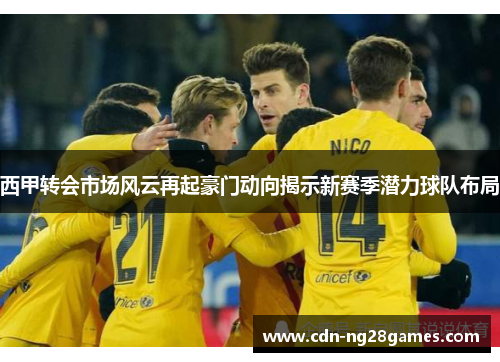 西甲转会市场风云再起豪门动向揭示新赛季潜力球队布局 西甲转会市场风云再起豪门动向揭示新赛季潜力球队布局