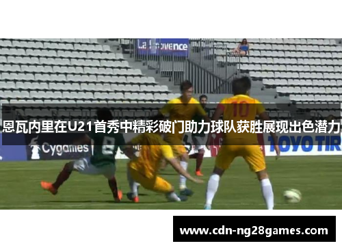 恩瓦内里在U21首秀中精彩破门助力球队获胜展现出色潜力 恩瓦内里在U21首秀中精彩破门助力球队获胜展现出色潜力