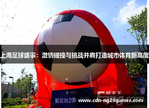 上海足球盛事:激情碰撞与挑战并肩打造城市体育新高度 上海足球盛事:激情碰撞与挑战并肩打造城市体育新高度