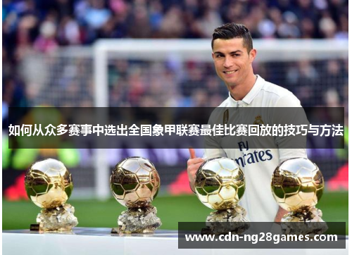 如何从众多赛事中选出全国象甲联赛最佳比赛回放的技巧与方法 如何从众多赛事中选出全国象甲联赛最佳比赛回放的技巧与方法