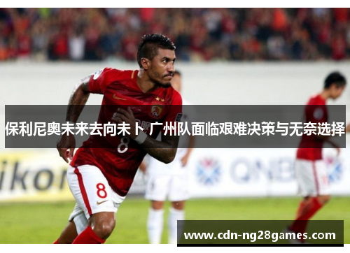 保利尼奥未来去向未卜 广州队面临艰难决策与无奈选择 保利尼奥未来去向未卜 广州队面临艰难决策与无奈选择