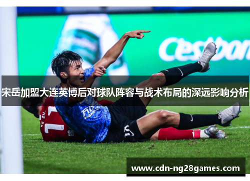 宋岳加盟大连英博后对球队阵容与战术布局的深远影响分析 宋岳加盟大连英博后对球队阵容与战术布局的深远影响分析