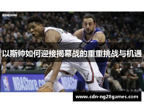 以斯帅如何迎接揭幕战的重重挑战与机遇 以斯帅如何迎接揭幕战的重重挑战与机遇