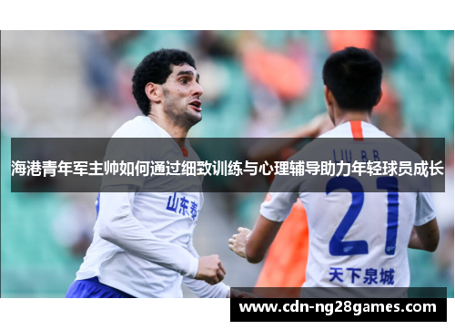 海港青年军主帅如何通过细致训练与心理辅导助力年轻球员成长 海港青年军主帅如何通过细致训练与心理辅导助力年轻球员成长