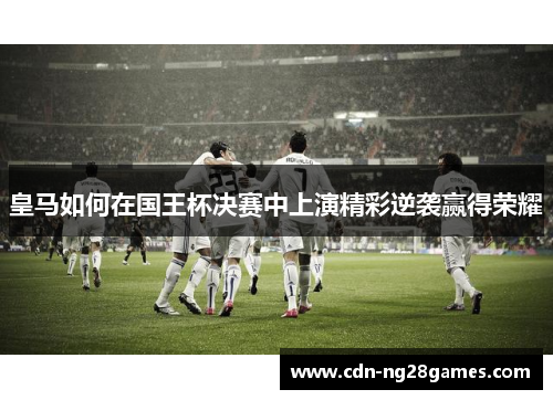 皇马如何在国王杯决赛中上演精彩逆袭赢得荣耀 皇马如何在国王杯决赛中上演精彩逆袭赢得荣耀