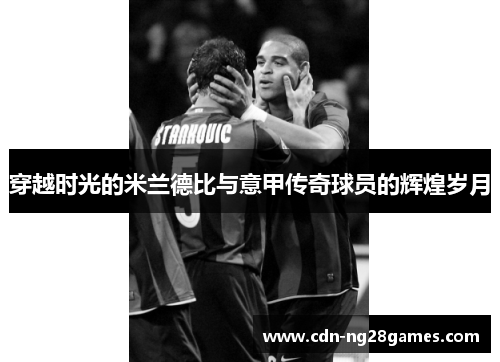 穿越时光的米兰德比与意甲传奇球员的辉煌岁月 穿越时光的米兰德比与意甲传奇球员的辉煌岁月