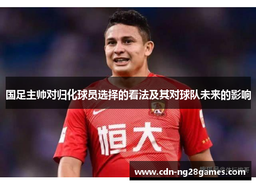 国足主帅对归化球员选择的看法及其对球队未来的影响 国足主帅对归化球员选择的看法及其对球队未来的影响