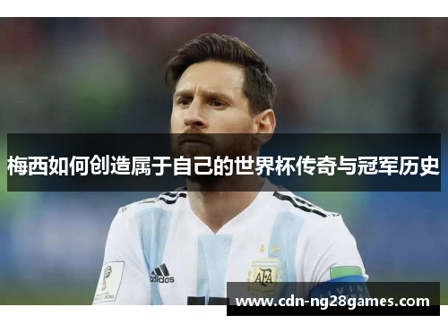 梅西如何创造属于自己的世界杯传奇与冠军历史 梅西如何创造属于自己的世界杯传奇与冠军历史