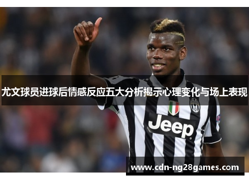 尤文球员进球后情感反应五大分析揭示心理变化与场上表现 尤文球员进球后情感反应五大分析揭示心理变化与场上表现