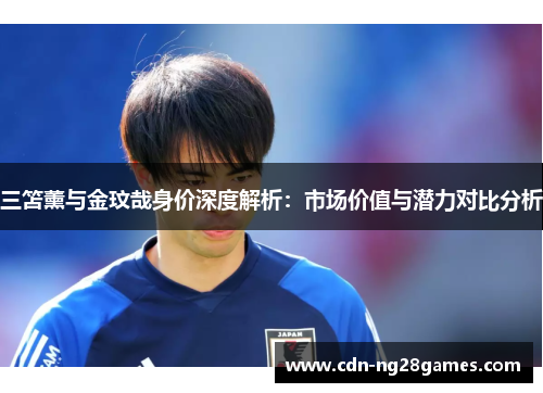 三笘薰与金玟哉身价深度解析:市场价值与潜力对比分析 三笘薰与金玟哉身价深度解析:市场价值与潜力对比分析