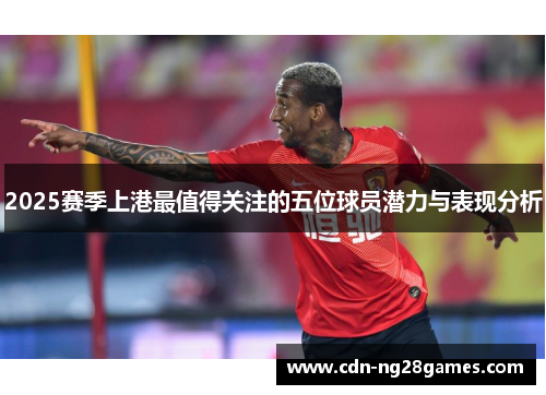 2025赛季上港最值得关注的五位球员潜力与表现分析 2025赛季上港最值得关注的五位球员潜力与表现分析