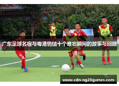 广东足球名宿与粤港情结十个难忘瞬间的故事与回顾 广东足球名宿与粤港情结十个难忘瞬间的故事与回顾