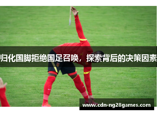 归化国脚拒绝国足召唤,探索背后的决策因素 归化国脚拒绝国足召唤,探索背后的决策因素