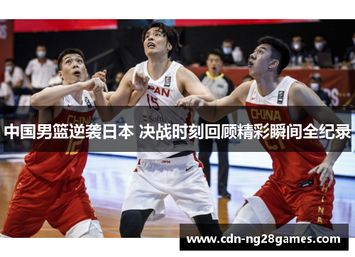 中国男篮逆袭日本 决战时刻回顾精彩瞬间全纪录 中国男篮逆袭日本 决战时刻回顾精彩瞬间全纪录