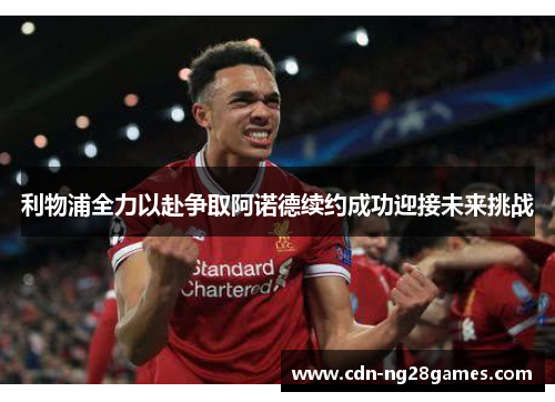 利物浦全力以赴争取阿诺德续约成功迎接未来挑战