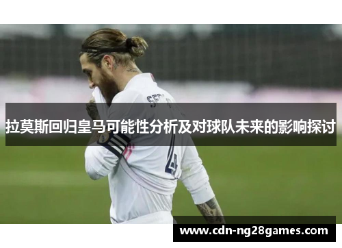 拉莫斯回归皇马可能性分析及对球队未来的影响探讨 拉莫斯回归皇马可能性分析及对球队未来的影响探讨