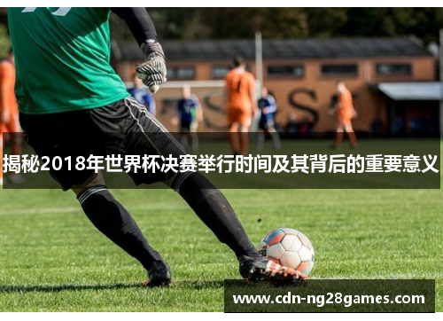 揭秘2018年世界杯决赛举行时间及其背后的重要意义 揭秘2018年世界杯决赛举行时间及其背后的重要意义