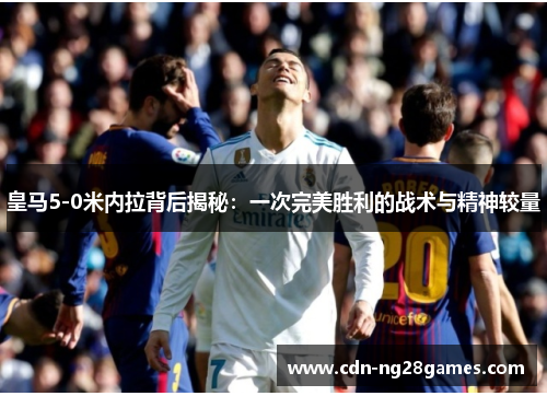 皇马5-0米内拉背后揭秘:一次完美胜利的战术与精神较量 皇马5-0米内拉背后揭秘:一次完美胜利的战术与精神较量