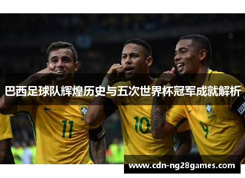 巴西足球队辉煌历史与五次世界杯冠军成就解析 巴西足球队辉煌历史与五次世界杯冠军成就解析