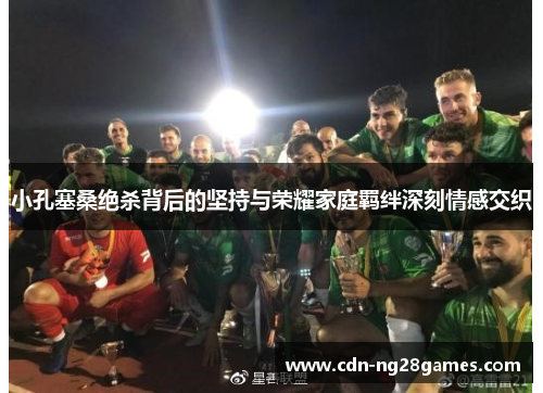 小孔塞桑绝杀背后的坚持与荣耀家庭羁绊深刻情感交织 小孔塞桑绝杀背后的坚持与荣耀家庭羁绊深刻情感交织