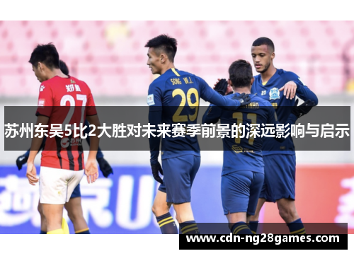 苏州东吴5比2大胜对未来赛季前景的深远影响与启示 苏州东吴5比2大胜对未来赛季前景的深远影响与启示