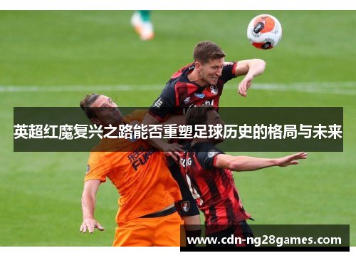 英超红魔复兴之路能否重塑足球历史的格局与未来 英超红魔复兴之路能否重塑足球历史的格局与未来