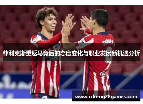 菲利克斯重返马竞后的态度变化与职业发展新机遇分析 菲利克斯重返马竞后的态度变化与职业发展新机遇分析