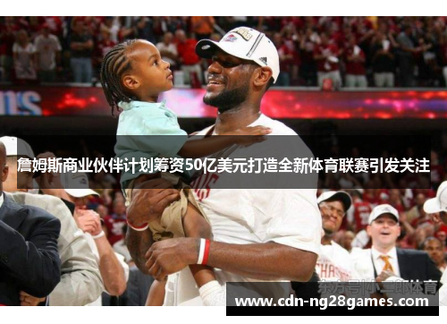 詹姆斯商业伙伴计划筹资50亿美元打造全新体育联赛引发关注 詹姆斯商业伙伴计划筹资50亿美元打造全新体育联赛引发关注