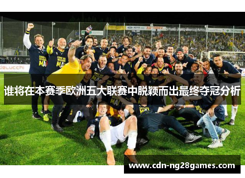 谁将在本赛季欧洲五大联赛中脱颖而出最终夺冠分析 谁将在本赛季欧洲五大联赛中脱颖而出最终夺冠分析