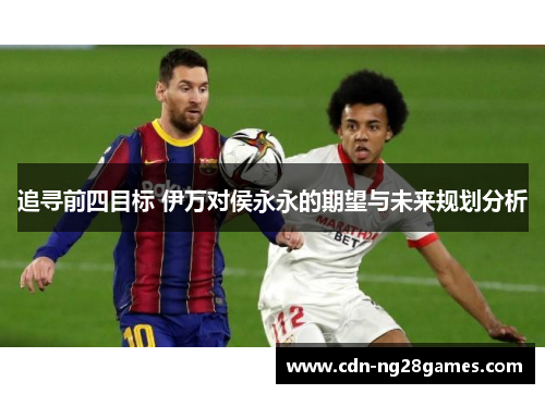 追寻前四目标 伊万对侯永永的期望与未来规划分析 追寻前四目标 伊万对侯永永的期望与未来规划分析